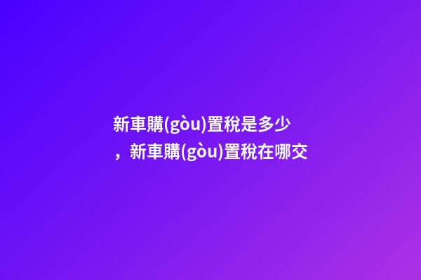 新車購(gòu)置稅是多少，新車購(gòu)置稅在哪交